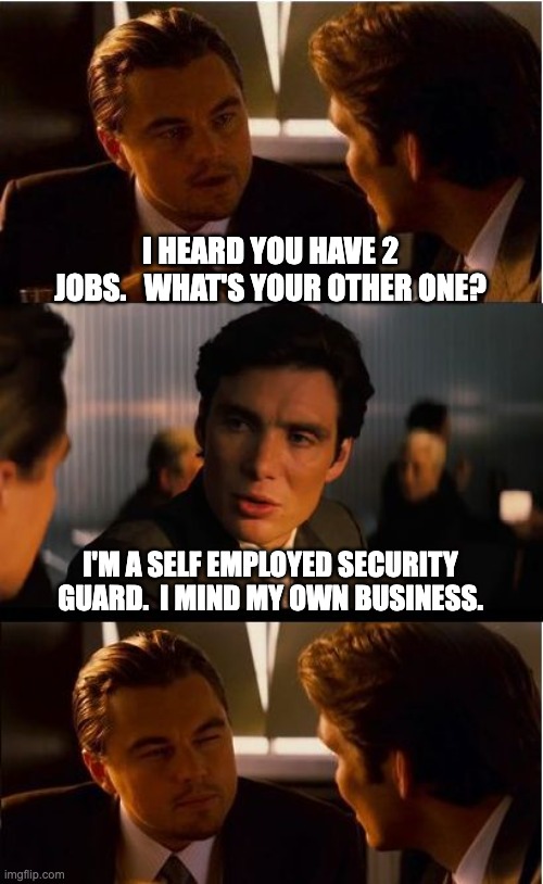 MYOB | I HEARD YOU HAVE 2 JOBS.   WHAT'S YOUR OTHER ONE? I'M A SELF EMPLOYED SECURITY GUARD.  I MIND MY OWN BUSINESS. | image tagged in memes,inception | made w/ Imgflip meme maker