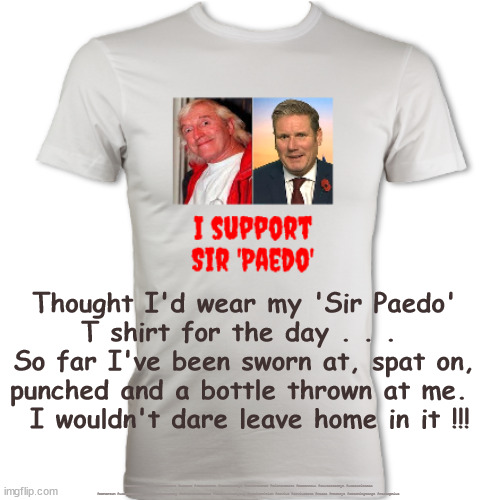 Sir 'Paedo' T-Shirt | Thought I'd wear my 'Sir Paedo' 
T shirt for the day . . .  
So far I've been sworn at, spat on, 
punched and a bottle thrown at me.  
I wouldn't dare leave home in it !!! #Starmerout #GetStarmerOut #Labour #JonLansman #wearecorbyn #KeirStarmer #DianeAbbott #McDonnell #cultofcorbyn #labourisdead #Momentum #labourracism #socialistsunday #nevervotelabour #socialistanyday #Antisemitism #Savile #SavileGate #Paedo #Worboys #GroomingGangs #Paedophile | image tagged in starmerout,getstarmerout,labourisdead,cultofcorbyn,starmer savile savilegate,starmer worboys rotherham grooming gangs | made w/ Imgflip meme maker