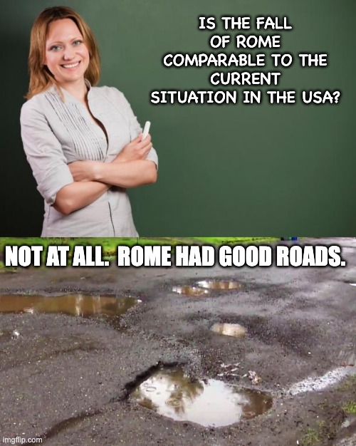 Fall of civilization | IS THE FALL OF ROME COMPARABLE TO THE CURRENT SITUATION IN THE USA? NOT AT ALL.  ROME HAD GOOD ROADS. | image tagged in teacher meme,pot holes | made w/ Imgflip meme maker