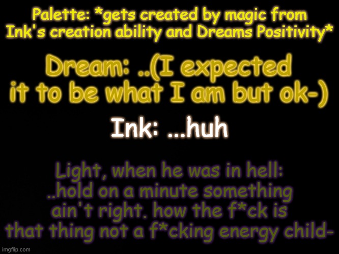 Light: H o l ' u p - (Palette's creation by magic from Ink and Dream is actually cannon.) | Palette: *gets created by magic from Ink's creation ability and Dreams Positivity*; Dream: ..(I expected it to be what I am but ok-); Ink: ...huh; Light, when he was in hell: ..hold on a minute something ain't right. how the f*ck is that thing not a f*cking energy child- | image tagged in blck | made w/ Imgflip meme maker