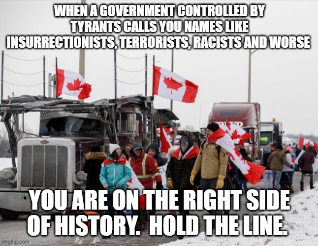 Canadian truckers understand freedom better than anyone | WHEN A GOVERNMENT CONTROLLED BY TYRANTS CALLS YOU NAMES LIKE INSURRECTIONISTS, TERRORISTS, RACISTS AND WORSE; YOU ARE ON THE RIGHT SIDE OF HISTORY.  HOLD THE LINE. | image tagged in freedom truckers,support the truckers,hold the line,shut down canada,freedom requires effort,dethrone trudeau | made w/ Imgflip meme maker