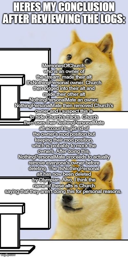 you may have to read desc | MemoriesOfChurch, who is an owner of the stream, made their alt It'sNothingPersonal owner. Church then logged into their alt and made their other alt NothingPersonalMate an owner. NothingPersonalMate then removed Church's owner and I suspect this is to hide Church's tracks. Church then uses their NothingPersonalMate alt account to get rid of the owner's mod position but keeping their mod position, which is probably to mock the owners. After doing this, NothingPersonalMate proceeds to actually remove everyone's owner before deleting. The ItsNothingPersonal alt has now been deleted by Olympian. Also, I think the name of these alts is Church saying that they aren't doing this for personal reasons. HERES MY CONCLUSION AFTER REVIEWING THE LOGS: | image tagged in hacker doge | made w/ Imgflip meme maker