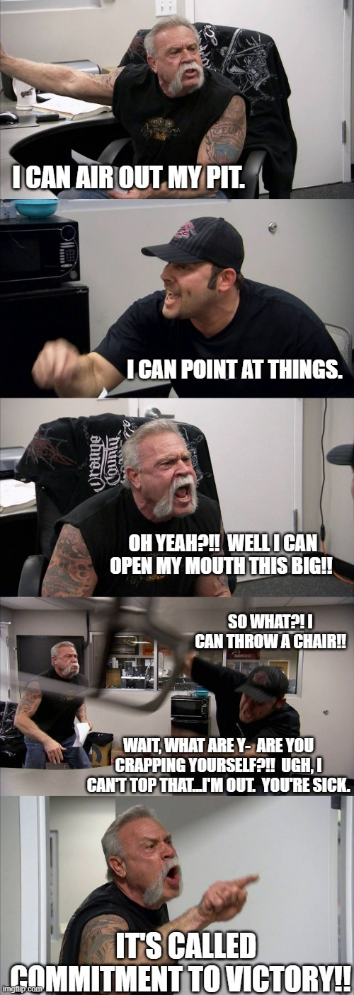 Stupid competitions | I CAN AIR OUT MY PIT. I CAN POINT AT THINGS. OH YEAH?!!  WELL I CAN OPEN MY MOUTH THIS BIG!! SO WHAT?! I CAN THROW A CHAIR!! WAIT, WHAT ARE Y-  ARE YOU CRAPPING YOURSELF?!!  UGH, I CAN'T TOP THAT...I'M OUT.  YOU'RE SICK. IT'S CALLED COMMITMENT TO VICTORY!! | image tagged in memes,american chopper argument | made w/ Imgflip meme maker