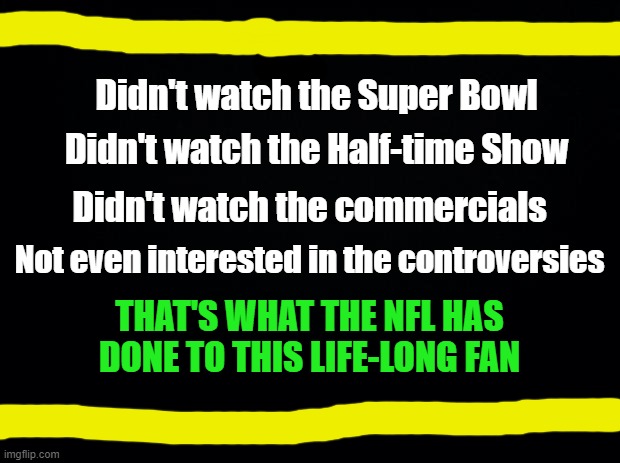 The NFL & Lost Fans | Didn't watch the Super Bowl; Didn't watch the Half-time Show; Didn't watch the commercials; Not even interested in the controversies; THAT'S WHAT THE NFL HAS DONE TO THIS LIFE-LONG FAN | image tagged in black background,nfl,super bowl,woke,liberal,kneeling | made w/ Imgflip meme maker