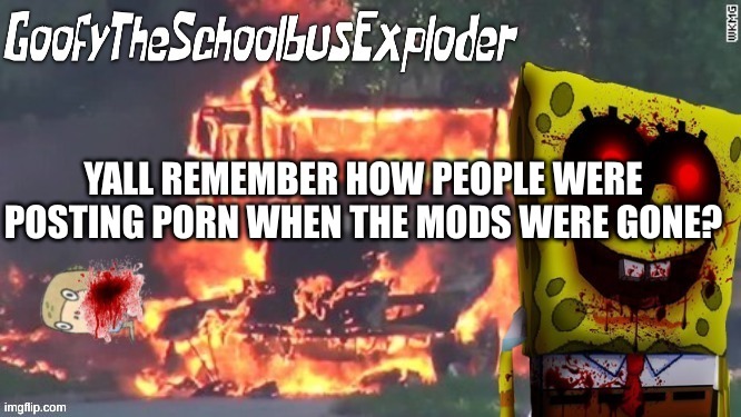 GoofyTheSchoolbusExploder's Announcement Template | YALL REMEMBER HOW PEOPLE WERE POSTING PORN WHEN THE MODS WERE GONE? | image tagged in goofytheschoolbusexploder's announcement template | made w/ Imgflip meme maker