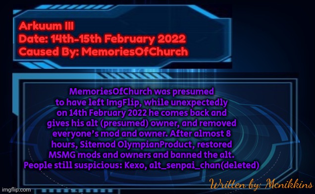 Will be uploaded to MSMG ARCHIVES | Arkuum III
Date: 14th-15th February 2022
Caused By: MemoriesOfChurch; MemoriesOfChurch was presumed to have left ImgFlip, while unexpectedly on 14th February 2022 he comes back and gives his alt (presumed) owner, and removed everyone's mod and owner. After almost 8 hours, Sitemod OlympianProduct, restored MSMG mods and owners and banned the alt.
People still suspicious: Kexo, alt_senpai_chan(deleted); Written by: Mcnikkins | image tagged in msmg archives | made w/ Imgflip meme maker