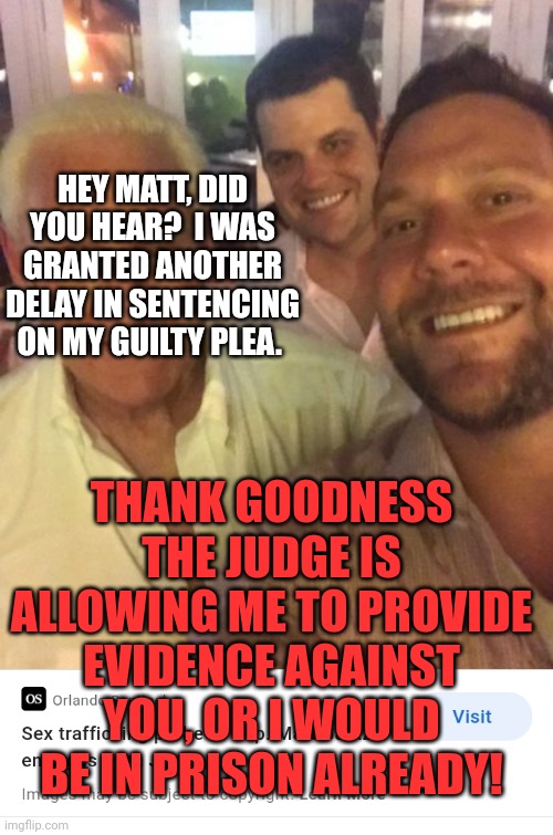 Another delay in sentencing.  Joel is going to get away with time served, for his flip on Matt and friends! | HEY MATT, DID YOU HEAR?  I WAS GRANTED ANOTHER DELAY IN SENTENCING ON MY GUILTY PLEA. THANK GOODNESS THE JUDGE IS ALLOWING ME TO PROVIDE EVIDENCE AGAINST YOU, OR I WOULD BE IN PRISON ALREADY! | image tagged in gop values | made w/ Imgflip meme maker