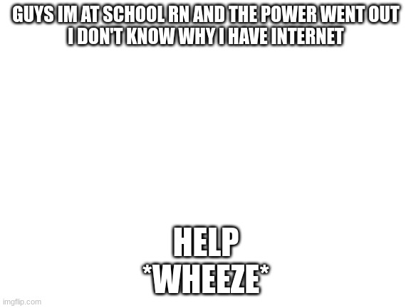 Blank White Template | GUYS IM AT SCHOOL RN AND THE POWER WENT OUT
I DON'T KNOW WHY I HAVE INTERNET; HELP
*WHEEZE* | image tagged in blank white template | made w/ Imgflip meme maker