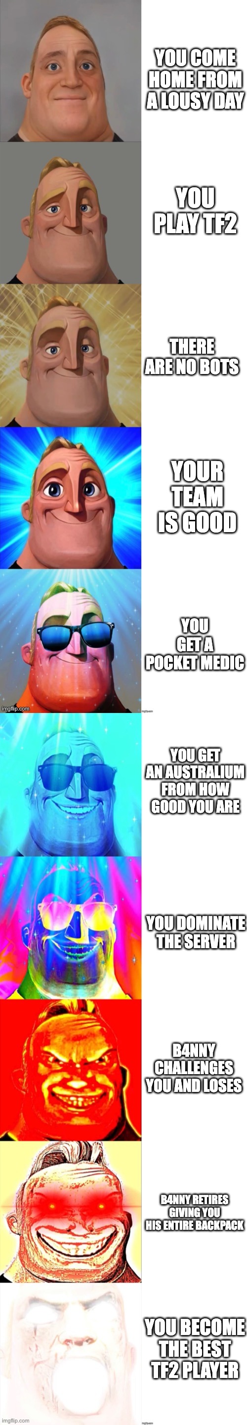 Mr Incredible Becoming Canny | YOU COME HOME FROM A LOUSY DAY; YOU PLAY TF2; THERE ARE NO BOTS; YOUR TEAM IS GOOD; YOU GET A POCKET MEDIC; YOU GET AN AUSTRALIUM FROM HOW GOOD YOU ARE; YOU DOMINATE THE SERVER; B4NNY CHALLENGES YOU AND LOSES; B4NNY RETIRES GIVING YOU HIS ENTIRE BACKPACK; YOU BECOME THE BEST TF2 PLAYER | image tagged in mr incredible becoming canny | made w/ Imgflip meme maker