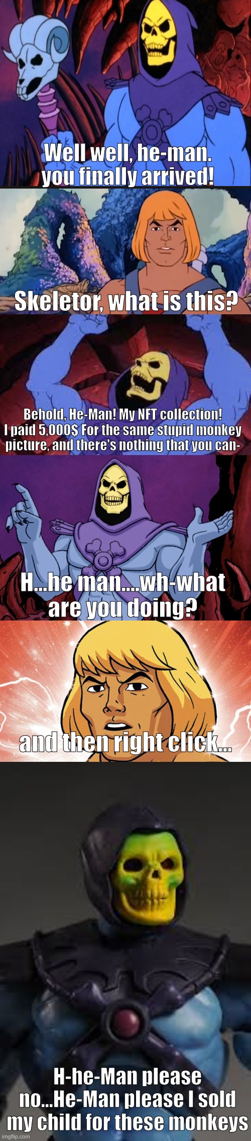 Non-Fungible Tokens | Well well, he-man. you finally arrived! Skeletor, what is this? Behold, He-Man! My NFT collection! I paid 5,000$ For the same stupid monkey picture, and there's nothing that you can-; H...he man....wh-what are you doing? and then right click... H-he-Man please no...He-Man please I sold my child for these monkeys | image tagged in blank template,skeletor | made w/ Imgflip meme maker