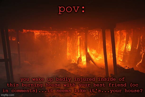 No joke ocs, no erp, human ocs preferred | pov:; you wake up badly injured inside of this burning house with your best friend (oc in comments)...it seems like it's...your house? | made w/ Imgflip meme maker