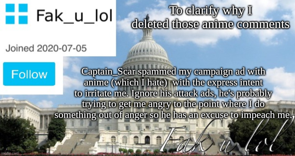Public announcement. | To clarify why I deleted those anime comments; Captain_Scar spammed my campaign ad with anime (which I hate)  with the express intent to irritate me. Ignore his attack ads, he's probably trying to get me angry to the point where I do something out of anger so he has an excuse to impeach me. | image tagged in fak_u_lol head of senate template | made w/ Imgflip meme maker