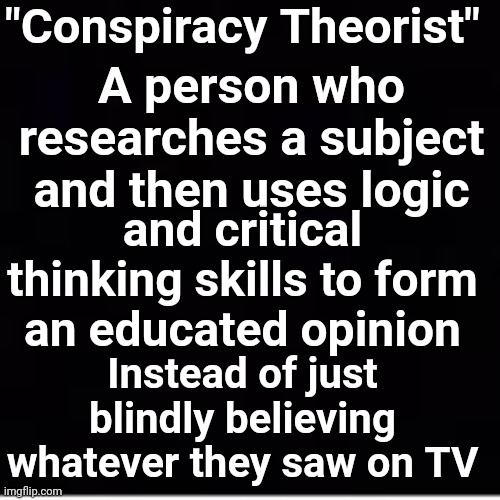 "Conspiracy Theorist" | "Conspiracy Theorist"; A person who researches a subject and then uses logic; and critical thinking skills to form an educated opinion; Instead of just blindly believing whatever they saw on TV | image tagged in msm lies,brainwashed,sheeple | made w/ Imgflip meme maker