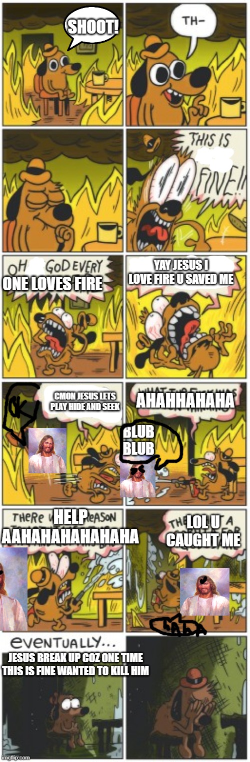 this is f-unexpected ending | SHOOT! YAY JESUS I LOVE FIRE U SAVED ME; ONE LOVES FIRE; CMON JESUS LETS PLAY HIDE AND SEEK; AHAHHAHAHA; BLUB BLUB; HELP AAHAHAHAHAHAHA; LOL U CAUGHT ME; JESUS BREAK UP COZ ONE TIME THIS IS FINE WANTED TO KILL HIM | image tagged in this is not fine | made w/ Imgflip meme maker