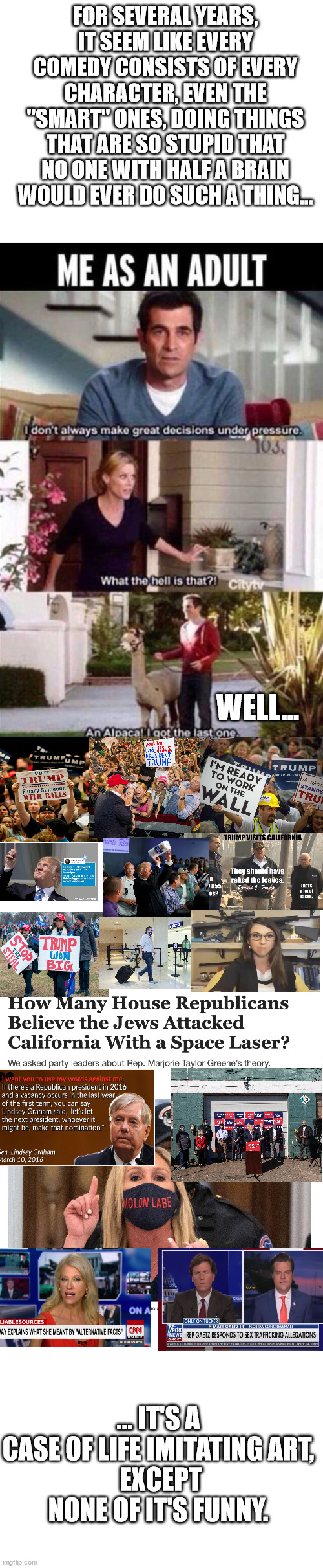 TV shows are stupid, but compared to the GOP??? | FOR SEVERAL YEARS, IT SEEM LIKE EVERY COMEDY CONSISTS OF EVERY CHARACTER, EVEN THE "SMART" ONES, DOING THINGS THAT ARE SO STUPID THAT NO ONE WITH HALF A BRAIN WOULD EVER DO SUCH A THING... WELL... ... IT'S A CASE OF LIFE IMITATING ART,
 EXCEPT
NONE OF IT'S FUNNY. | made w/ Imgflip meme maker