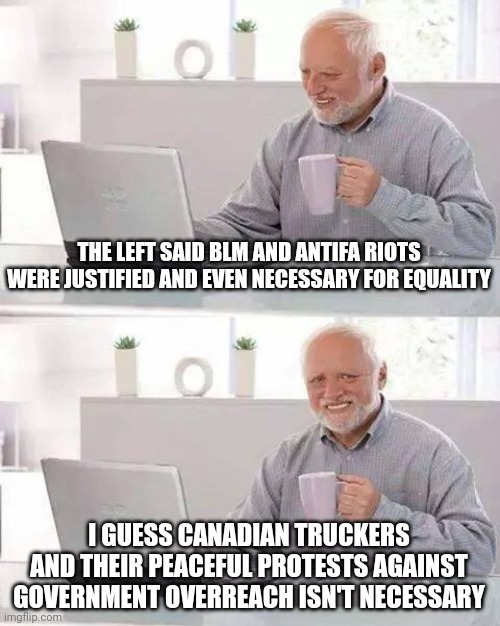 The left only cares about the political message, not actual government totalitarianism. | THE LEFT SAID BLM AND ANTIFA RIOTS WERE JUSTIFIED AND EVEN NECESSARY FOR EQUALITY; I GUESS CANADIAN TRUCKERS AND THEIR PEACEFUL PROTESTS AGAINST GOVERNMENT OVERREACH ISN'T NECESSARY | image tagged in memes,hide the pain harold | made w/ Imgflip meme maker