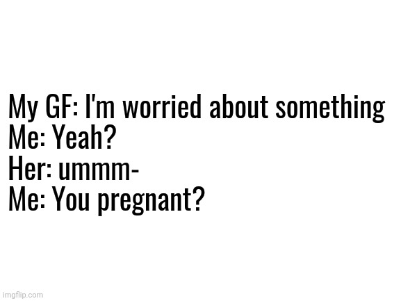 Dunno why I said that lol | My GF: I'm worried about something
Me: Yeah?
Her: ummm-
Me: You pregnant? | image tagged in blank white template | made w/ Imgflip meme maker