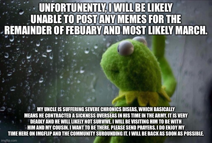 I will return. Eventually. | UNFORTUNENTLY, I WILL BE LIKELY UNABLE TO POST ANY MEMES FOR THE REMAINDER OF FEBUARY AND MOST LIKELY MARCH. MY UNCLE IS SUFFERING SEVERE CHRONICS DISEAS, WHICH BASICALLY MEANS HE CONTRACTED A SICKNESS OVERSEAS IN HIS TIME IN THE ARMY. IT IS VERY DEADLY AND HE WILL LIKELY NOT SURVIVE. I WILL BE VISITING HIM TO BE WITH HIM AND MY COUSIN. I WANT TO BE THERE. PLEASE SEND PRAYERS. I DO ENJOY MY TIME HERE ON IMGFLIP AND THE COMMUNITY SUROUNDING IT. I WILL BE BACK AS SOON AS POSSIBLE. | image tagged in sad kermit | made w/ Imgflip meme maker