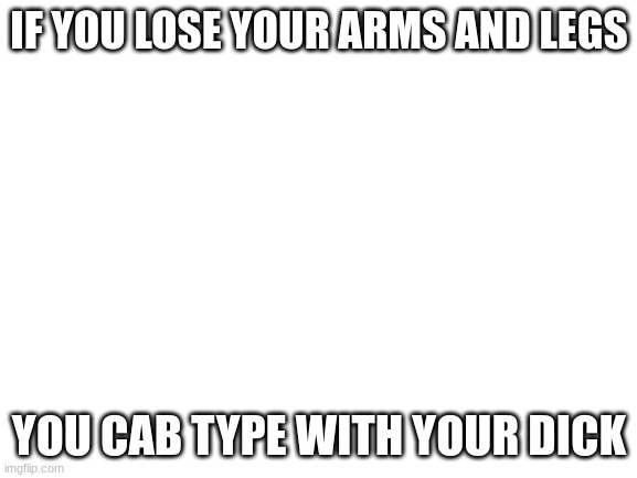 Blank White Template | IF YOU LOSE YOUR ARMS AND LEGS; YOU CAB TYPE WITH YOUR DICK | image tagged in blank white template | made w/ Imgflip meme maker