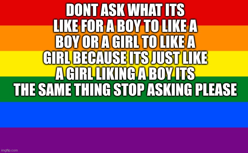 Pride flag | DONT ASK WHAT ITS LIKE FOR A BOY TO LIKE A BOY OR A GIRL TO LIKE A GIRL BECAUSE ITS JUST LIKE A GIRL LIKING A BOY ITS THE SAME THING STOP ASKING PLEASE | image tagged in pride flag | made w/ Imgflip meme maker