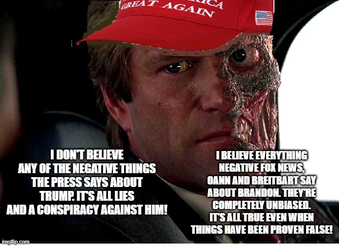 Two Face Maga | I BELIEVE EVERYTHING NEGATIVE FOX NEWS, OANN AND BREITBART SAY ABOUT BRANDON. THEY'RE COMPLETELY UNBIASED. IT'S ALL TRUE EVEN WHEN THINGS HAVE BEEN PROVEN FALSE! I DON'T BELIEVE ANY OF THE NEGATIVE THINGS THE PRESS SAYS ABOUT TRUMP. IT'S ALL LIES AND A CONSPIRACY AGAINST HIM! | image tagged in two face maga | made w/ Imgflip meme maker