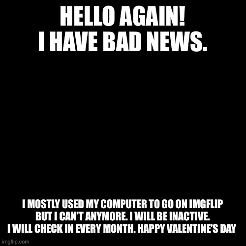 Blank Transparent Square Meme | HELLO AGAIN! I HAVE BAD NEWS. I MOSTLY USED MY COMPUTER TO GO ON IMGFLIP BUT I CAN’T ANYMORE. I WILL BE INACTIVE. I WILL CHECK IN EVERY MONTH. HAPPY VALENTINE’S DAY | image tagged in memes,blank transparent square | made w/ Imgflip meme maker
