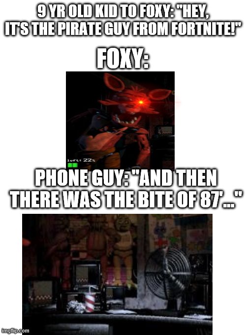 oh, f*ck! | 9 YR OLD KID TO FOXY: "HEY, IT'S THE PIRATE GUY FROM FORTNITE!"; FOXY:; PHONE GUY: "AND THEN THERE WAS THE BITE OF 87'..." | image tagged in blank white template,foxy,fnaf,bite of 87,fortnite | made w/ Imgflip meme maker