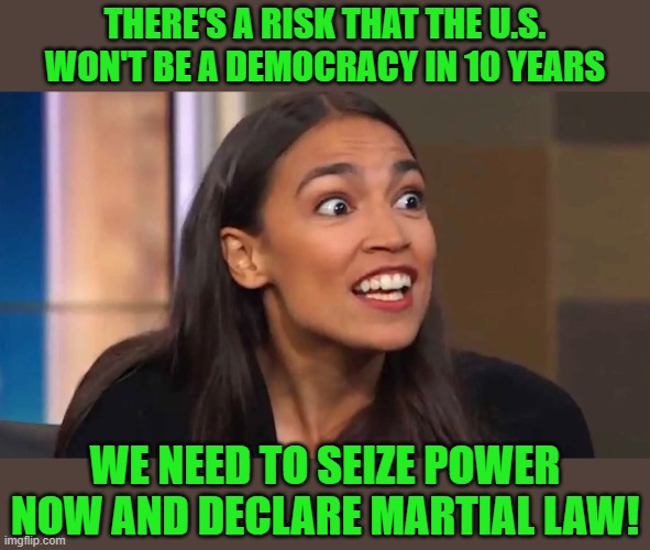 Yep | THERE'S A RISK THAT THE U.S. WON'T BE A DEMOCRACY IN 10 YEARS WE NEED TO SEIZE POWER NOW AND DECLARE MARTIAL LAW! | image tagged in crazy aoc | made w/ Imgflip meme maker