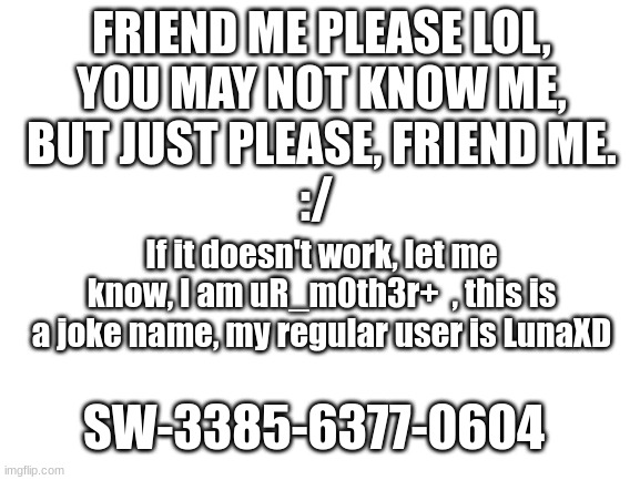 Uhm, I need more Nintendo Switch friends, lol | FRIEND ME PLEASE LOL, YOU MAY NOT KNOW ME, BUT JUST PLEASE, FRIEND ME. :/; If it doesn't work, let me know, I am uR_m0th3r+  , this is a joke name, my regular user is LunaXD; SW-3385-6377-0604 | image tagged in blank white template | made w/ Imgflip meme maker