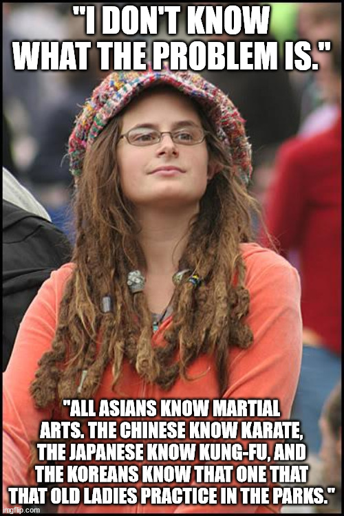 Goofy Stupid Liberal College Student | "I DON'T KNOW WHAT THE PROBLEM IS." "ALL ASIANS KNOW MARTIAL ARTS. THE CHINESE KNOW KARATE, THE JAPANESE KNOW KUNG-FU, AND THE KOREANS KNOW  | image tagged in goofy stupid liberal college student | made w/ Imgflip meme maker