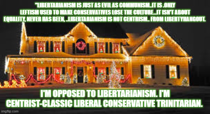 Christmas lights | "LIBERTARIANISM IS JUST AS EVIL AS COMMUNISM..IT IS .ONLY LEFTISM USED TO MAKE CONSERVATIVES LOSE THE CULTURE...IT ISN'T ABOUT EQUALITY, NEVER HAS BEEN, ..LIBERTARIANISM IS NOT CENTRISM.. FROM LIBERTYHANGOUT. I'M OPPOSED TO LIBERTARIANISM. I'M CENTRIST-CLASSIC LIBERAL CONSERVATIVE TRINITARIAN. | image tagged in christmas lights | made w/ Imgflip meme maker