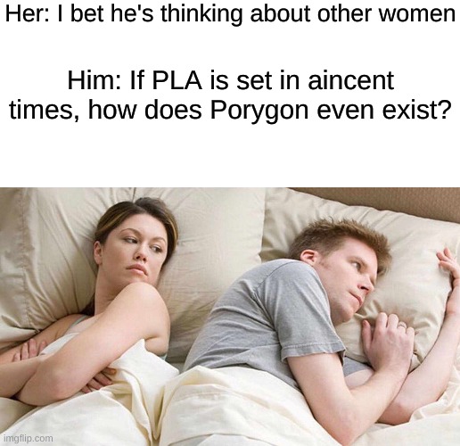 this question has cost me a lot of sleep | Her: I bet he's thinking about other women; Him: If PLA is set in aincent times, how does Porygon even exist? | image tagged in blank white template,memes,i bet he's thinking about other women,pokemon,deep thoughts | made w/ Imgflip meme maker