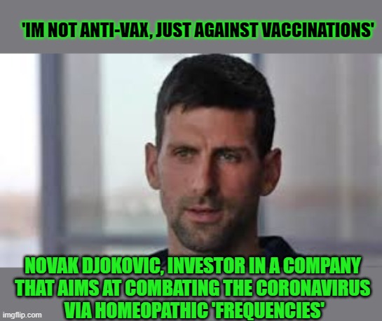 Apparently being against vaccinations does not make one anti-vax | 'IM NOT ANTI-VAX, JUST AGAINST VACCINATIONS'; NOVAK DJOKOVIC, INVESTOR IN A COMPANY 
THAT AIMS AT COMBATING THE CORONAVIRUS 
VIA HOMEOPATHIC 'FREQUENCIES' | image tagged in anti-vaxx,djokovic,covidiots,think about it,covid vaccine | made w/ Imgflip meme maker