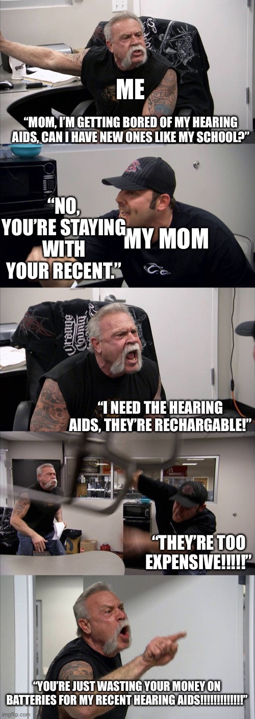 How I imagine wanting the rechargeable hearing aids for myself. |  ME; “MOM, I’M GETTING BORED OF MY HEARING AIDS, CAN I HAVE NEW ONES LIKE MY SCHOOL?”; “NO, YOU’RE STAYING WITH YOUR RECENT.”; MY MOM; “I NEED THE HEARING AIDS, THEY’RE RECHARGABLE!”; “THEY’RE TOO EXPENSIVE!!!!!”; “YOU’RE JUST WASTING YOUR MONEY ON BATTERIES FOR MY RECENT HEARING AIDS!!!!!!!!!!!!!” | image tagged in memes,american chopper argument,hearing,aids | made w/ Imgflip meme maker