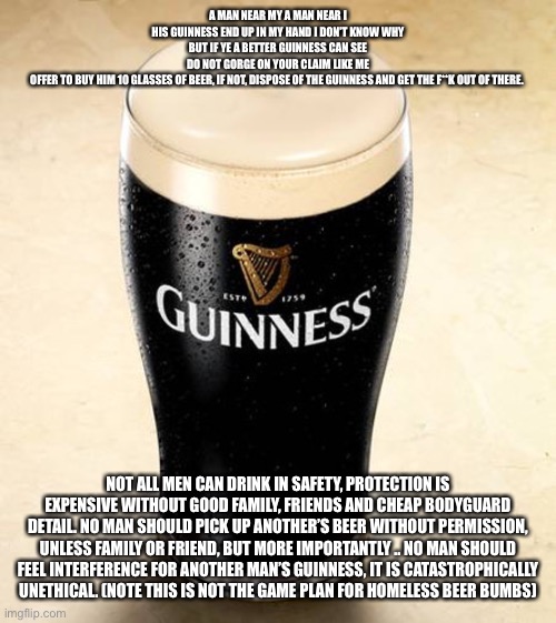 Sorry this is my Guinness *gulp* | A MAN NEAR MY A MAN NEAR I
 HIS GUINNESS END UP IN MY HAND I DON’T KNOW WHY 
BUT IF YE A BETTER GUINNESS CAN SEE
DO NOT GORGE ON YOUR CLAIM LIKE ME
OFFER TO BUY HIM 10 GLASSES OF BEER, IF NOT, DISPOSE OF THE GUINNESS AND GET THE F**K OUT OF THERE. NOT ALL MEN CAN DRINK IN SAFETY, PROTECTION IS EXPENSIVE WITHOUT GOOD FAMILY, FRIENDS AND CHEAP BODYGUARD DETAIL. NO MAN SHOULD PICK UP ANOTHER’S BEER WITHOUT PERMISSION, UNLESS FAMILY OR FRIEND, BUT MORE IMPORTANTLY .. NO MAN SHOULD FEEL INTERFERENCE FOR ANOTHER MAN’S GUINNESS, IT IS CATASTROPHICALLY UNETHICAL. (NOTE THIS IS NOT THE GAME PLAN FOR HOMELESS BEER BUMBS) | image tagged in got 99 problems but a guiness isn't one of em lad | made w/ Imgflip meme maker