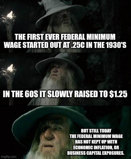Confused Gandalf | THE FIRST EVER FEDERAL MINIMUM WAGE STARTED OUT AT .25C IN THE 1930'S; IN THE 60S IT SLOWLY RAISED TO $1.25; BUT STILL TODAY THE FEDERAL MINIMUM WAGE HAS NOT KEPT UP WITH ECONOMIC INFLATION, OR BUSINESS CAPITAL EXPOSURES. | image tagged in memes,confused gandalf | made w/ Imgflip meme maker