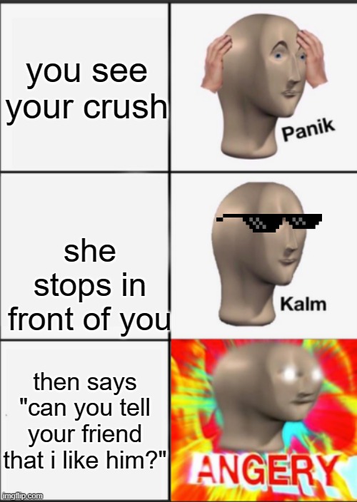 he angery | you see your crush; she stops in front of you; then says "can you tell your friend that i like him?" | image tagged in panik kalm angery | made w/ Imgflip meme maker