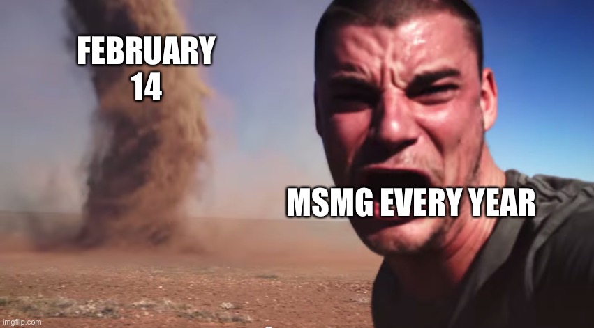 Here it comes | FEBRUARY 14; MSMG EVERY YEAR | image tagged in here it comes | made w/ Imgflip meme maker