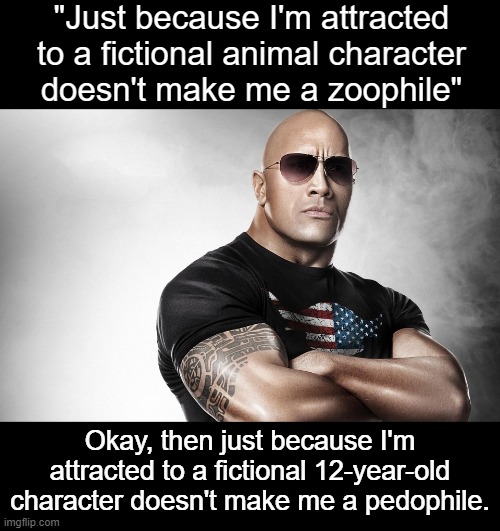 It goes both ways.  Either both are fine or neither are fine. | "Just because I'm attracted to a fictional animal character
doesn't make me a zoophile"; Okay, then just because I'm attracted to a fictional 12-year-old character doesn't make me a pedophile. | image tagged in dwayne johnson | made w/ Imgflip meme maker