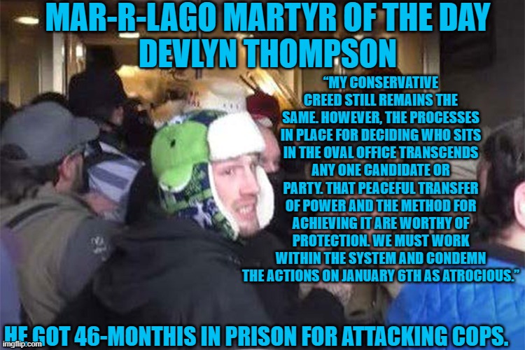 What, or who, made him abandon his conservative values on 1-6-21? | MAR-R-LAGO MARTYR OF THE DAY
DEVLYN THOMPSON; “MY CONSERVATIVE CREED STILL REMAINS THE SAME. HOWEVER, THE PROCESSES IN PLACE FOR DECIDING WHO SITS IN THE OVAL OFFICE TRANSCENDS ANY ONE CANDIDATE OR PARTY. THAT PEACEFUL TRANSFER OF POWER AND THE METHOD FOR ACHIEVING IT ARE WORTHY OF PROTECTION. WE MUST WORK WITHIN THE SYSTEM AND CONDEMN THE ACTIONS ON JANUARY 6TH AS ATROCIOUS.”; HE GOT 46-MONTHIS IN PRISON FOR ATTACKING COPS. | image tagged in politics | made w/ Imgflip meme maker