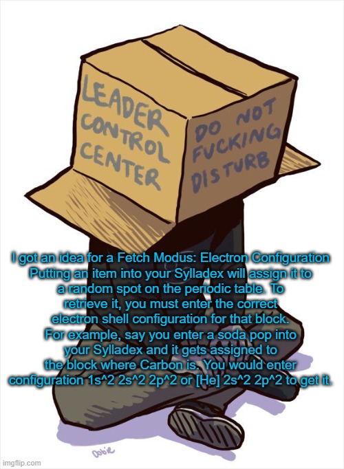 Chemistry | I got an idea for a Fetch Modus: Electron Configuration

Putting an item into your Sylladex will assign it to a random spot on the periodic table. To retrieve it, you must enter the correct electron shell configuration for that block. For example, say you enter a soda pop into your Sylladex and it gets assigned to the block where Carbon is. You would enter configuration 1s^2 2s^2 2p^2 or [He] 2s^2 2p^2 to get it. | image tagged in karkat | made w/ Imgflip meme maker