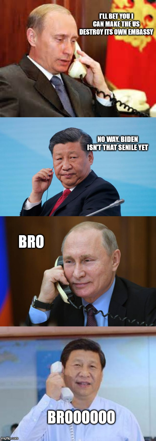 Putin & Xi's wager. | I'LL BET YOU I CAN MAKE THE US DESTROY ITS OWN EMBASSY; NO WAY. BIDEN ISN'T THAT SENILE YET; BRO; BROOOOOO | image tagged in putin on phone,xi jinping | made w/ Imgflip meme maker