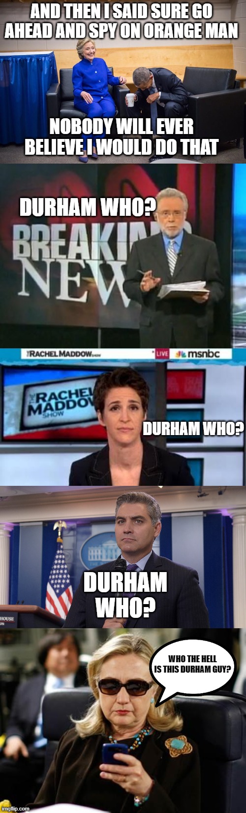 MSM PLAYING STUPID AGAIN | AND THEN I SAID SURE GO AHEAD AND SPY ON ORANGE MAN; DURHAM WHO? NOBODY WILL EVER BELIEVE I WOULD DO THAT; DURHAM WHO? DURHAM WHO? WHO THE HELL IS THIS DURHAM GUY? | image tagged in hillary obama laugh,cnn breaking news,msnbc news,jim acosta nbc,memes,hillary clinton cellphone | made w/ Imgflip meme maker