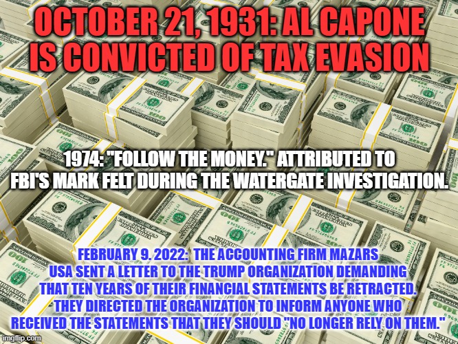 As always, "It's All About The Benjamins." | OCTOBER 21, 1931: AL CAPONE IS CONVICTED OF TAX EVASION; 1974: "FOLLOW THE MONEY." ATTRIBUTED TO FBI'S MARK FELT DURING THE WATERGATE INVESTIGATION. FEBRUARY 9. 2022:  THE ACCOUNTING FIRM MAZARS USA SENT A LETTER TO THE TRUMP ORGANIZATION DEMANDING THAT TEN YEARS OF THEIR FINANCIAL STATEMENTS BE RETRACTED. THEY DIRECTED THE ORGANIZATION TO INFORM ANYONE WHO RECEIVED THE STATEMENTS THAT THEY SHOULD "NO LONGER RELY ON THEM." | image tagged in politics | made w/ Imgflip meme maker
