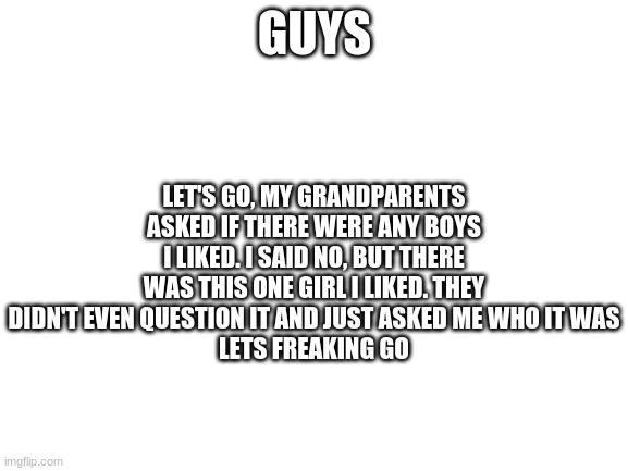 poggers | LET'S GO, MY GRANDPARENTS ASKED IF THERE WERE ANY BOYS I LIKED. I SAID NO, BUT THERE WAS THIS ONE GIRL I LIKED. THEY DIDN'T EVEN QUESTION IT AND JUST ASKED ME WHO IT WAS
LETS FREAKING GO; GUYS | image tagged in blank white template | made w/ Imgflip meme maker