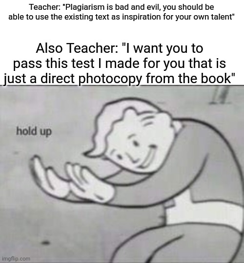 Plagiarize, Confuse & Conquer | Teacher: "Plagiarism is bad and evil, you should be able to use the existing text as inspiration for your own talent"; Also Teacher: "I want you to pass this test I made for you that is just a direct photocopy from the book" | image tagged in fallout hold up with space on the top | made w/ Imgflip meme maker