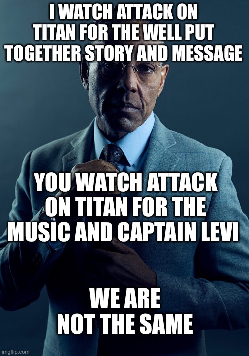 Attack on titan is deeper than you think | I WATCH ATTACK ON TITAN FOR THE WELL PUT TOGETHER STORY AND MESSAGE; YOU WATCH ATTACK ON TITAN FOR THE MUSIC AND CAPTAIN LEVI; WE ARE NOT THE SAME | image tagged in gus fring we are not the same,attack on titan,snk | made w/ Imgflip meme maker