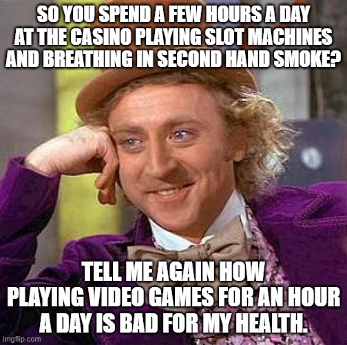 Creepy Condescending Wonka Meme | SO YOU SPEND A FEW HOURS A DAY AT THE CASINO PLAYING SLOT MACHINES AND BREATHING IN SECOND HAND SMOKE? TELL ME AGAIN HOW PLAYING VIDEO GAMES FOR AN HOUR A DAY IS BAD FOR MY HEALTH. | image tagged in memes,creepy condescending wonka | made w/ Imgflip meme maker