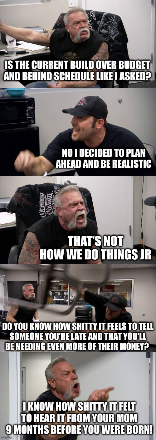 Burn level: Orange County Choppers. No wonder Senior is such a prick--it's classic recreating trauma in an effort to control it | IS THE CURRENT BUILD OVER BUDGET AND BEHIND SCHEDULE LIKE I ASKED? NO I DECIDED TO PLAN AHEAD AND BE REALISTIC; THAT'S NOT HOW WE DO THINGS JR; DO YOU KNOW HOW SHITTY IT FEELS TO TELL
SOMEONE YOU'RE LATE AND THAT YOU'LL
BE NEEDING EVEN MORE OF THEIR MONEY? I KNOW HOW SHITTY IT FELT TO HEAR IT FROM YOUR MOM 9 MONTHS BEFORE YOU WERE BORN! | image tagged in memes,american chopper argument | made w/ Imgflip meme maker