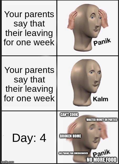 When your parents leave for the week | Your parents say that their leaving for one week; Your parents say that their leaving for one week; CAN'T COOK; Day: 4; WASTED MONEY ON PARTIES; BROKEN HOME; NO PHONE FOR EMERGENCIES; NO MORE FOOD | image tagged in memes,panik kalm panik | made w/ Imgflip meme maker